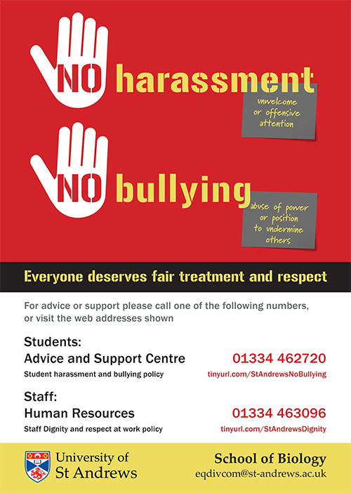 No harassment, no bullying poster. Text reads "No harassment (unwelcome or offensive attention) no bullying (abuse of power or position to undermine others). Everyone deserves fair treatment and respect. For advice or support please call one of the following numbers, or visit the web addresses shown: Students - Advice and Support centre 01334 462720. Student harassment and bullying policy tinyurl.com/StAndrewsNoBullying. Staff - Human resources 01334 463096. Staff dignity and respect at work policy tinyurl.com/StAndrewsDignity. University of St Andrews School of Biology eqdivcom@st-andrews.ac.uk